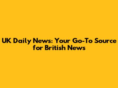UK Daily News: Your Go-To Source for British News