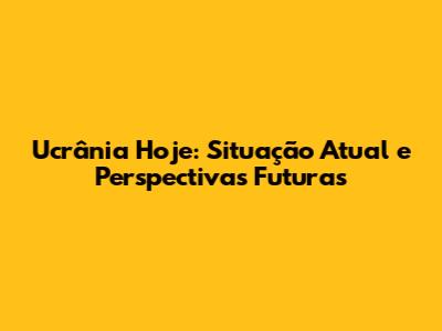 Ucrânia Hoje: Situação Atual e Perspectivas Futuras
