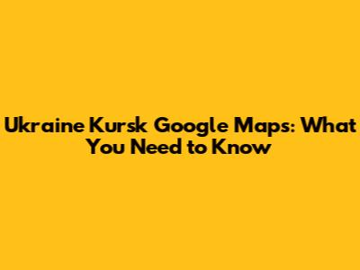 Ukraine Kursk Google Maps: What You Need to Know