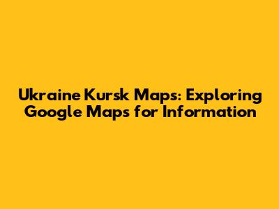 Ukraine Kursk Maps: Exploring Google Maps for Information