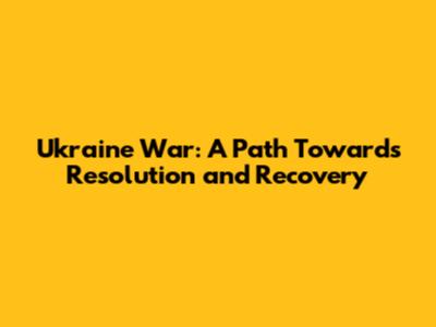 Ukraine War: A Path Towards Resolution and Recovery