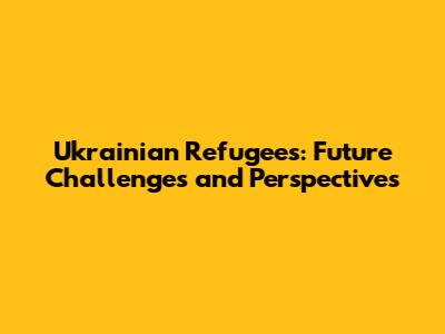 Ukrainian Refugees: Future Challenges and Perspectives