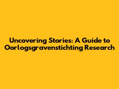 Uncovering Stories: A Guide to Oorlogsgravenstichting Research
