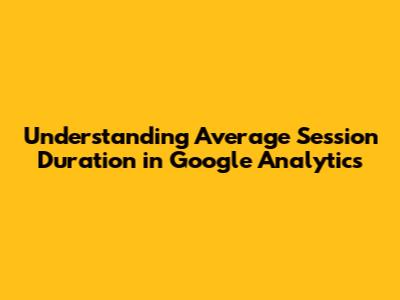 Understanding Average Session Duration in Google Analytics
