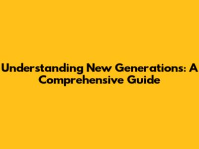 Understanding New Generations: A Comprehensive Guide