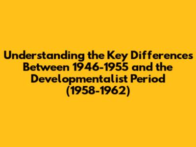 Understanding the Key Differences Between 1946-1955 and the Developmentalist Period (1958-1962)