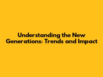 Understanding the New Generations: Trends and Impact