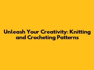 Unleash Your Creativity: Knitting and Crocheting Patterns