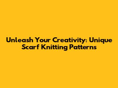 Unleash Your Creativity: Unique Scarf Knitting Patterns