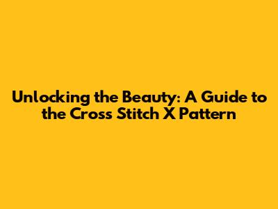 Unlocking the Beauty: A Guide to the Cross Stitch X Pattern