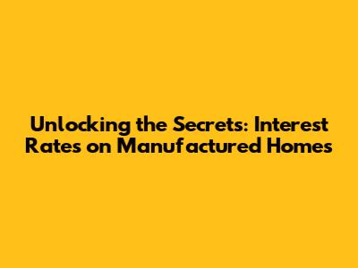 Unlocking the Secrets: Interest Rates on Manufactured Homes
