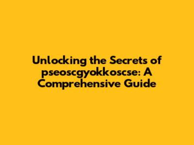 Unlocking the Secrets of pseoscgyokkoscse: A Comprehensive Guide
