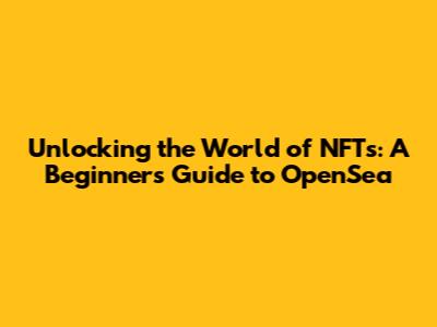 Unlocking the World of NFTs: A Beginner's Guide to OpenSea
