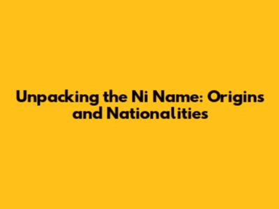 Unpacking the Ni Name: Origins and Nationalities