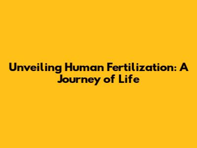 Unveiling Human Fertilization: A Journey of Life
