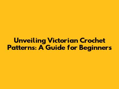 Unveiling Victorian Crochet Patterns: A Guide for Beginners