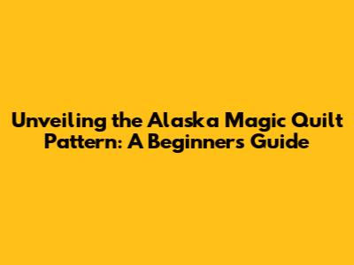 Unveiling the Alaska Magic Quilt Pattern: A Beginner's Guide