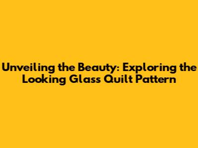 Unveiling the Beauty: Exploring the Looking Glass Quilt Pattern
