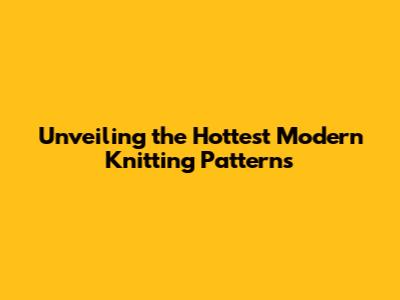Unveiling the Hottest Modern Knitting Patterns