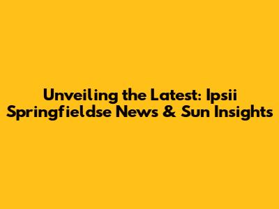 Unveiling the Latest: Ipsii Springfieldse News & Sun Insights