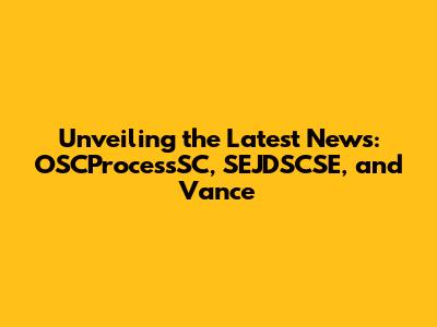 Unveiling the Latest News: OSCProcessSC, SEJDSCSE, and Vance
