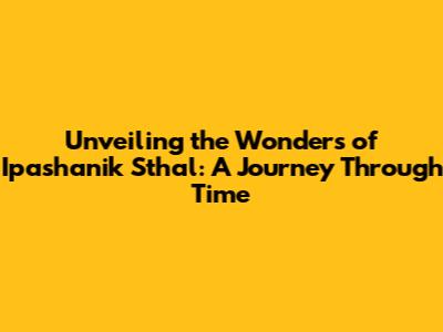 Unveiling the Wonders of Ipashanik Sthal: A Journey Through Time