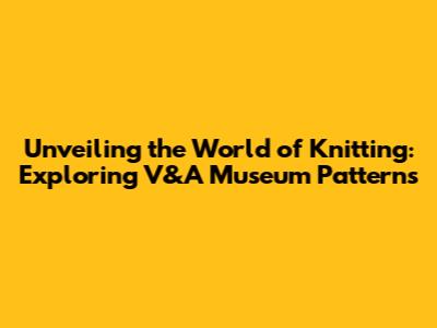 Unveiling the World of Knitting: Exploring V&A Museum Patterns