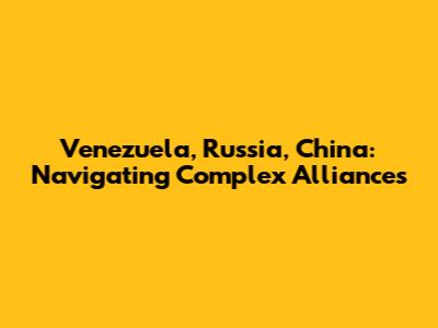 Venezuela, Russia, China: Navigating Complex Alliances