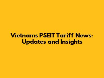 Vietnam's PSEIT Tariff News: Updates and Insights