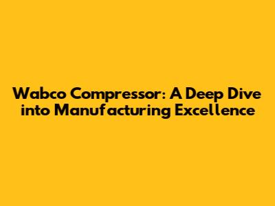 Wabco Compressor: A Deep Dive into Manufacturing Excellence