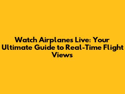Watch Airplanes Live: Your Ultimate Guide to Real-Time Flight Views