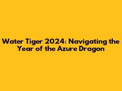 Water Tiger 2024: Navigating the Year of the Azure Dragon