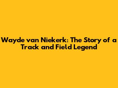 Wayde van Niekerk: The Story of a Track and Field Legend