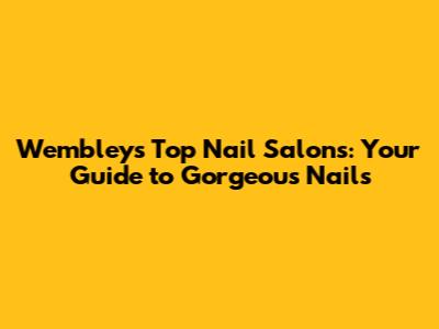 Wembley's Top Nail Salons: Your Guide to Gorgeous Nails