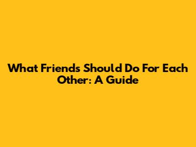What Friends Should Do For Each Other: A Guide