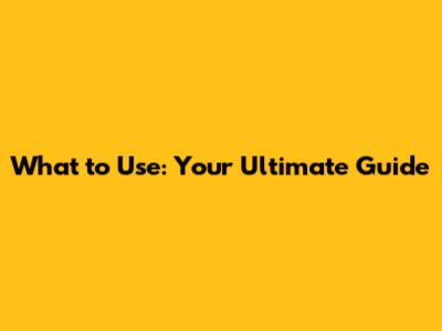 What to Use: Your Ultimate Guide