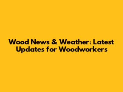 Wood News & Weather: Latest Updates for Woodworkers