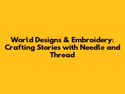World Designs & Embroidery: Crafting Stories with Needle and Thread