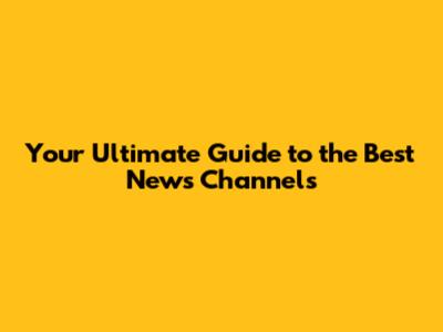Your Ultimate Guide to the Best News Channels