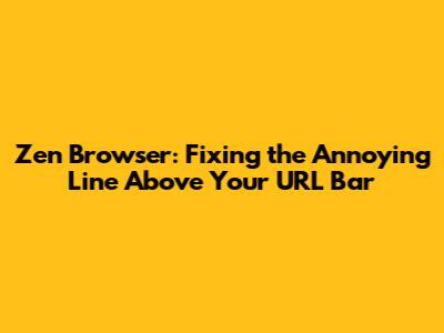 Zen Browser: Fixing the Annoying Line Above Your URL Bar