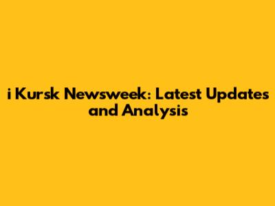 i Kursk Newsweek: Latest Updates and Analysis