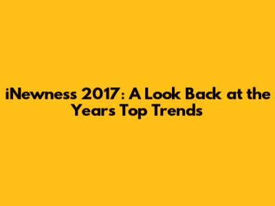 iNewness 2017: A Look Back at the Year's Top Trends
