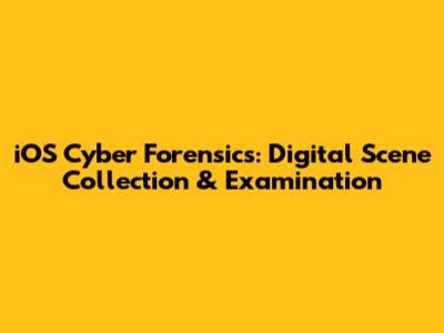 iOS Cyber Forensics: Digital Scene Collection & Examination