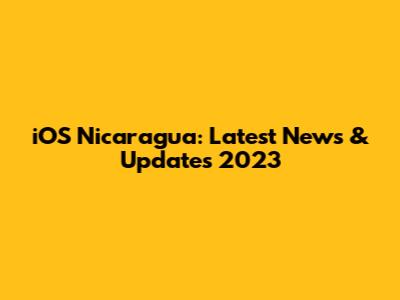 iOS Nicaragua: Latest News & Updates 2023