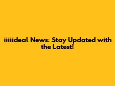 iiiiideal News: Stay Updated with the Latest!