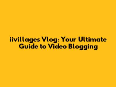 iivillages Vlog: Your Ultimate Guide to Video Blogging